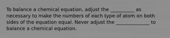 To balance a chemical equation, adjust the __________ as necessary to make the numbers of each type of atom on both sides of the equation equal. Never adjust the ______________ to balance a chemical equation.