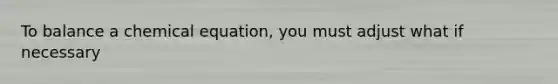 To balance a chemical equation, you must adjust what if necessary