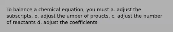 To balance a chemical equation, you must a. adjust the subscripts. b. adjust the umber of proucts. c. adjust the number of reactants d. adjust the coefficients