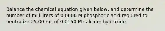 Balance the chemical equation given below, and determine the number of milliliters of 0.0600 M phosphoric acid required to neutralize 25.00 mL of 0.0150 M calcium hydroxide