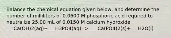 Balance the chemical equation given below, and determine the number of milliliters of 0.0600 M phosphoric acid required to neutralize 25.00 mL of 0.0150 M calcium hydroxide ___Ca(OH)2(aq)+___H3PO4(aq)--> ___Ca(PO4)2(s)+___H2O(l)