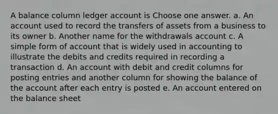 A balance column ledger account is Choose one answer. a. An account used to record the transfers of assets from a business to its owner b. Another name for the withdrawals account c. A simple form of account that is widely used in accounting to illustrate the debits and credits required in recording a transaction d. An account with debit and credit columns for posting entries and another column for showing the balance of the account after each entry is posted e. An account entered on the balance sheet