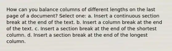 How can you balance columns of different lengths on the last page of a document? Select one: a. Insert a continuous section break at the end of the text. b. Insert a column break at the end of the text. c. Insert a section break at the end of the shortest column. d. Insert a section break at the end of the longest column.