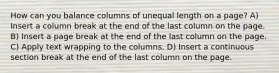 How can you balance columns of unequal length on a page? A) Insert a column break at the end of the last column on the page. B) Insert a page break at the end of the last column on the page. C) Apply text wrapping to the columns. D) Insert a continuous section break at the end of the last column on the page.