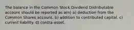 The balance in the Common Stock Dividend Distributable account should be reported as a(n) a) deduction from the Common Shares account. b) addition to contributed capital. c) current liability. d) contra-asset.