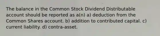 The balance in the Common Stock Dividend Distributable account should be reported as a(n) a) deduction from the Common Shares account. b) addition to contributed capital. c) current liability. d) contra-asset.