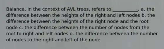 Balance, in the context of AVL trees, refers to ___________. a. the difference between the heights of the right and left nodes b. the difference between the heights of the right node and the root node c. the difference between the number of nodes from the root to right and left nodes d. the difference between the number of nodes to the right and left of the node