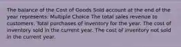 The balance of the Cost of Goods Sold account at the end of the year represents: Multiple Choice The total sales revenue to customers. Total purchases of inventory for the year. The cost of inventory sold in the current year. The cost of inventory not sold in the current year.