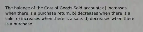 The balance of the Cost of Goods Sold account: a) increases when there is a purchase return. b) decreases when there is a sale. c) increases when there is a sale. d) decreases when there is a purchase.