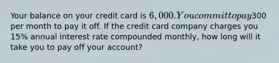 Your balance on your credit card is 6,000. You commit to pay300 per month to pay it off. If the credit card company charges you 15% annual interest rate compounded monthly, how long will it take you to pay off your account?