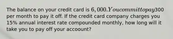 The balance on your credit card is 6,000. You commit to pay300 per month to pay it off. If the credit card company charges you 15% annual interest rate compounded monthly, how long will it take you to pay off your accoount?