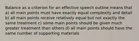 Balance as a criterion for an effective speech outline means that a) all main points must have exactly equal complexity and detail b) all main points receive relatively equal but not exactly the same treatment c) some main points should be given much greater treatment than others d) all main points should have the same number of supporting materials