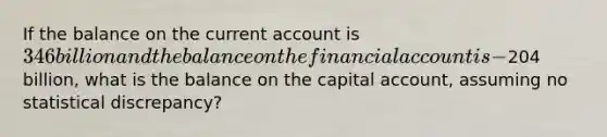 If the balance on the current account is 346 billion and the balance on the financial account is -204 billion, what is the balance on the capital account, assuming no statistical discrepancy?