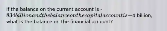 If the balance on the current account is -834 billion and the balance on the capital account is -4 billion, what is the balance on the financial account?