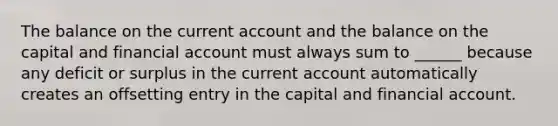 The balance on the current account and the balance on the capital and financial account must always sum to ______ because any deficit or surplus in the current account automatically creates an offsetting entry in the capital and financial account.