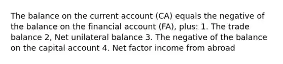 The balance on the current account (CA) equals the negative of the balance on the financial account (FA), plus: 1. The trade balance 2, Net unilateral balance 3. The negative of the balance on the capital account 4. Net factor income from abroad