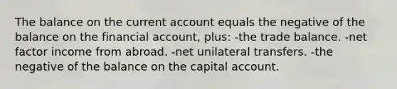 The balance on the current account equals the negative of the balance on the financial account, plus: -the trade balance. -net factor income from abroad. -net unilateral transfers. -the negative of the balance on the capital account.