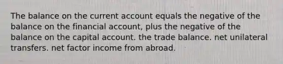 The balance on the current account equals the negative of the balance on the financial account, plus the negative of the balance on the capital account. the trade balance. net unilateral transfers. net factor income from abroad.