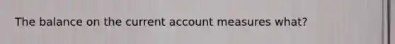 The balance on the current account measures what?