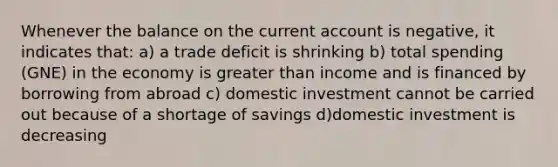 Whenever the balance on the current account is negative, it indicates that: a) a trade deficit is shrinking b) total spending (GNE) in the economy is greater than income and is financed by borrowing from abroad c) domestic investment cannot be carried out because of a shortage of savings d)domestic investment is decreasing