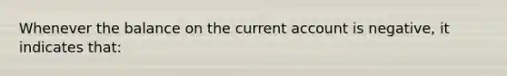 Whenever the balance on the current account is negative, it indicates that: