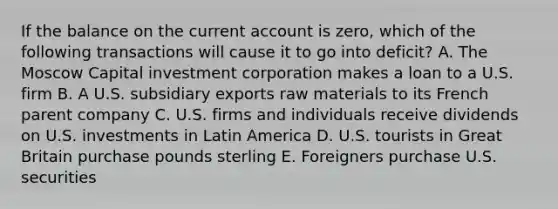 If the balance on the current account is zero, which of the following transactions will cause it to go into deficit? A. The Moscow Capital investment corporation makes a loan to a U.S. firm B. A U.S. subsidiary exports raw materials to its French parent company C. U.S. firms and individuals receive dividends on U.S. investments in Latin America D. U.S. tourists in Great Britain purchase pounds sterling E. Foreigners purchase U.S. securities