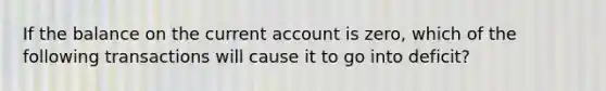 If the balance on the current account is zero, which of the following transactions will cause it to go into deficit?