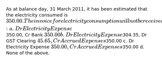 As at balance day, 31 March 2011, it has been estimated that the electricity consumed is 350.00. The invoice for electricity consumption will not be received until 6 April 2011. The journal entry required at balance day is: a. Dr Electricity Expense350.00, Cr Bank 350.00 b. Dr Electricity Expense304.35, Dr GST Clearing 45.65, Cr Accrued Expenses350.00 c. Dr Electricity Expense 350.00, Cr Accrued Expenses350.00 d. None of the above.