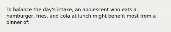 To balance the day's intake, an adolescent who eats a hamburger, fries, and cola at lunch might benefit most from a dinner of: