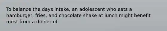 To balance the days intake, an adolescent who eats a hamburger, fries, and chocolate shake at lunch might benefit most from a dinner of: