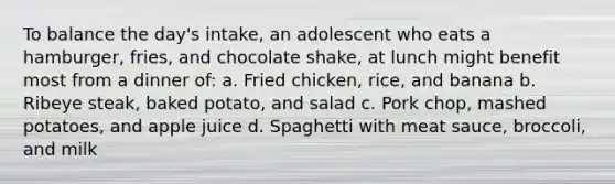 To balance the day's intake, an adolescent who eats a hamburger, fries, and chocolate shake, at lunch might benefit most from a dinner of: a. Fried chicken, rice, and banana b. Ribeye steak, baked potato, and salad c. Pork chop, mashed potatoes, and apple juice d. Spaghetti with meat sauce, broccoli, and milk