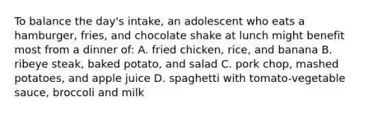 To balance the day's intake, an adolescent who eats a hamburger, fries, and chocolate shake at lunch might benefit most from a dinner of: A. fried chicken, rice, and banana B. ribeye steak, baked potato, and salad C. pork chop, mashed potatoes, and apple juice D. spaghetti with tomato-vegetable sauce, broccoli and milk