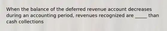 When the balance of the deferred revenue account decreases during an accounting period, revenues recognized are _____ than cash collections