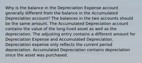 Why is the balance in the Depreciation Expense account generally different from the balance in the Accumulated Depreciation account? The balances in the two accounts should be the same amount. The Accumulated Depreciation account contains the value of the long-lived asset as well as the depreciation. The adjusting entry contains a different amount for Depreciation Expense and Accumulated Depreciation. Depreciation expense only reflects the current period depreciation. Accumulated Depreciation contains depreciation since the asset was purchased.