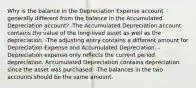 Why is the balance in the Depreciation Expense account generally different from the balance in the Accumulated Depreciation account? -The Accumulated Depreciation account contains the value of the long-lived asset as well as the depreciation. -The adjusting entry contains a different amount for Depreciation Expense and Accumulated Depreciation. -Depreciation expense only reflects the current period depreciation. Accumulated Depreciation contains depreciation since the asset was purchased. -The balances in the two accounts should be the same amount.