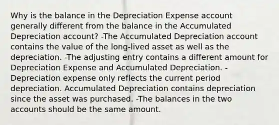 Why is the balance in the Depreciation Expense account generally different from the balance in the Accumulated Depreciation account? -The Accumulated Depreciation account contains the value of the long-lived asset as well as the depreciation. -The adjusting entry contains a different amount for Depreciation Expense and Accumulated Depreciation. -Depreciation expense only reflects the current period depreciation. Accumulated Depreciation contains depreciation since the asset was purchased. -The balances in the two accounts should be the same amount.