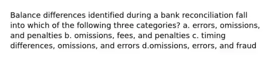 Balance differences identified during a bank reconciliation fall into which of the following three categories? a. errors, omissions, and penalties b. omissions, fees, and penalties c. timing differences, omissions, and errors d.omissions, errors, and fraud