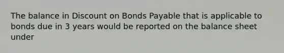 The balance in Discount on Bonds Payable that is applicable to bonds due in 3 years would be reported on the balance sheet under