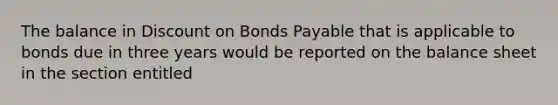 The balance in Discount on Bonds Payable that is applicable to bonds due in three years would be reported on the balance sheet in the section entitled