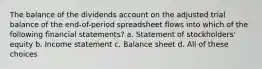 The balance of the dividends account on the adjusted trial balance of the end-of-period spreadsheet flows into which of the following financial statements? a. Statement of stockholders' equity b. Income statement c. Balance sheet d. All of these choices