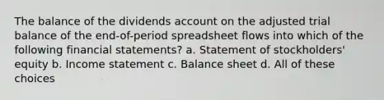 The balance of the dividends account on the adjusted trial balance of the end-of-period spreadsheet flows into which of the following <a href='https://www.questionai.com/knowledge/kFBJaQCz4b-financial-statements' class='anchor-knowledge'>financial statements</a>? a. Statement of stockholders' equity b. <a href='https://www.questionai.com/knowledge/kCPMsnOwdm-income-statement' class='anchor-knowledge'>income statement</a> c. Balance sheet d. All of these choices