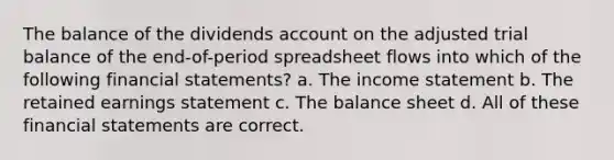 The balance of the dividends account on the adjusted trial balance of the end-of-period spreadsheet flows into which of the following financial statements? a. The income statement b. The retained earnings statement c. The balance sheet d. All of these financial statements are correct.