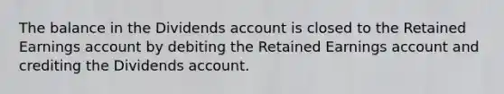 The balance in the Dividends account is closed to the Retained Earnings account by debiting the Retained Earnings account and crediting the Dividends account.