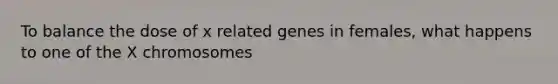 To balance the dose of x related genes in females, what happens to one of the X chromosomes