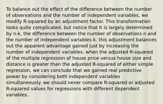 To balance out the effect of the difference between the number of observations and the number of independent variables, we modify R-squared by an adjustment factor. This transformation looks quite complicated, but notice that it is largely determined by n-k, the difference between the number of observations n and the number of independent variables k. this adjustment balances out the apparent advantage gained just by increasing the number of independent variables. when the adjusted R-squared of the multiple regression of house price versus house size and distance is greater than the adjusted R-squared of either simple regression, we can conclude that we gained real predictive power by considering both independent variables simultaneously. we should never compare R-squared or adjusted R-squared values for regressions with different dependent variables.