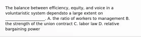 The balance between efficiency, equity, and voice in a voluntaristic system dependsto a large extent on ____________________. A. the ratio of workers to management B. the strength of the union contract C. labor law D. relative bargaining power