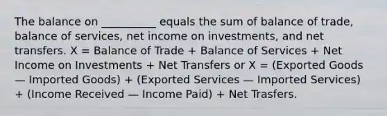 The balance on __________ equals the sum of balance of trade, balance of services, net income on investments, and net transfers. X = Balance of Trade + Balance of Services + Net Income on Investments + Net Transfers or X = (Exported Goods — Imported Goods) + (Exported Services — Imported Services) + (Income Received — Income Paid) + Net Trasfers.