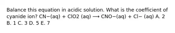 Balance this equation in acidic solution. What is the coefficient of cyanide ion? CN−(aq) + ClO2 (aq) ⟶ CNO−(aq) + Cl− (aq) A. 2 B. 1 C. 3 D. 5 E. 7