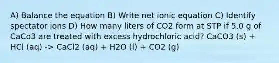 A) Balance the equation B) Write net ionic equation C) Identify spectator ions D) How many liters of CO2 form at STP if 5.0 g of CaCo3 are treated with excess hydrochloric acid? CaCO3 (s) + HCl (aq) -> CaCl2 (aq) + H2O (l) + CO2 (g)