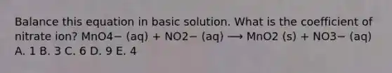 Balance this equation in basic solution. What is the coefficient of nitrate ion? MnO4− (aq) + NO2− (aq) ⟶ MnO2 (s) + NO3− (aq) A. 1 B. 3 C. 6 D. 9 E. 4